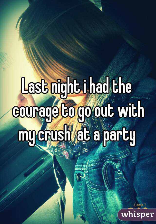 Last night i had the courage to go out with my crush  at a party 