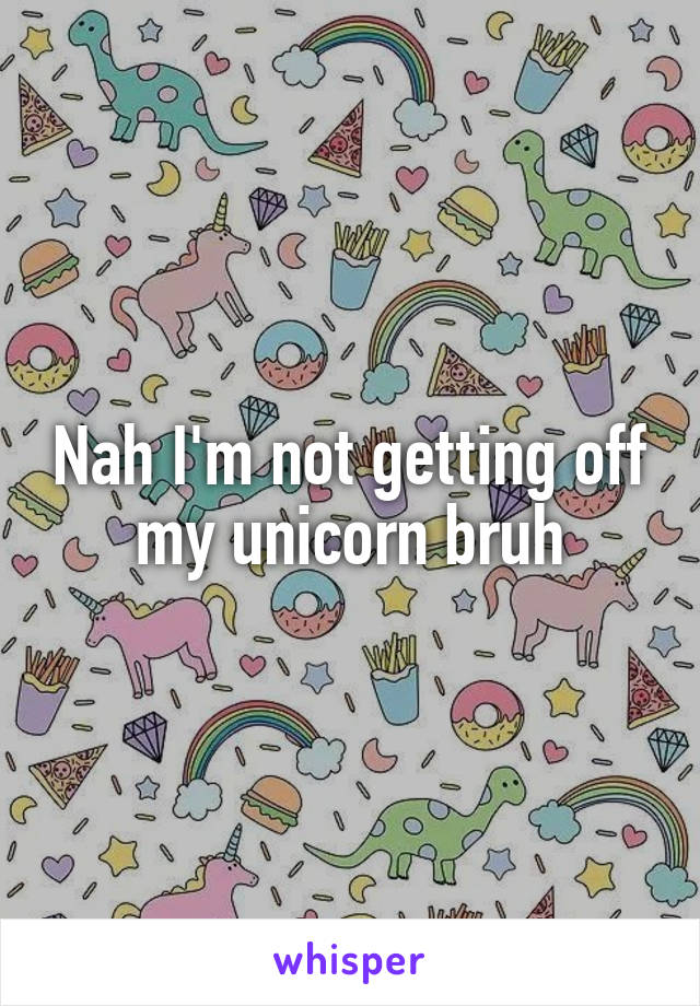 Nah I'm not getting off my unicorn bruh