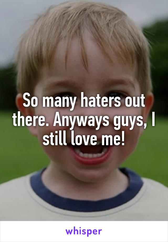So many haters out there. Anyways guys, I still love me!