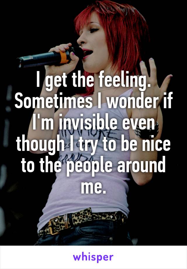 I get the feeling. Sometimes I wonder if I'm invisible even though I try to be nice to the people around me.