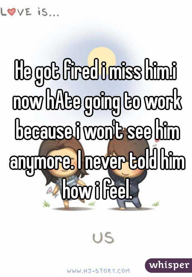 He got fired i miss him.i now hAte going to work because i won't see him anymore. I never told him how i feel.