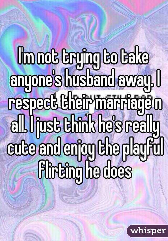 I'm not trying to take anyone's husband away. I respect their marriage n all. I just think he's really cute and enjoy the playful flirting he does