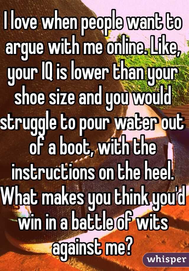 I love when people want to argue with me online. Like, your IQ is lower than your shoe size and you would struggle to pour water out of a boot, with the instructions on the heel. What makes you think you'd win in a battle of wits against me?