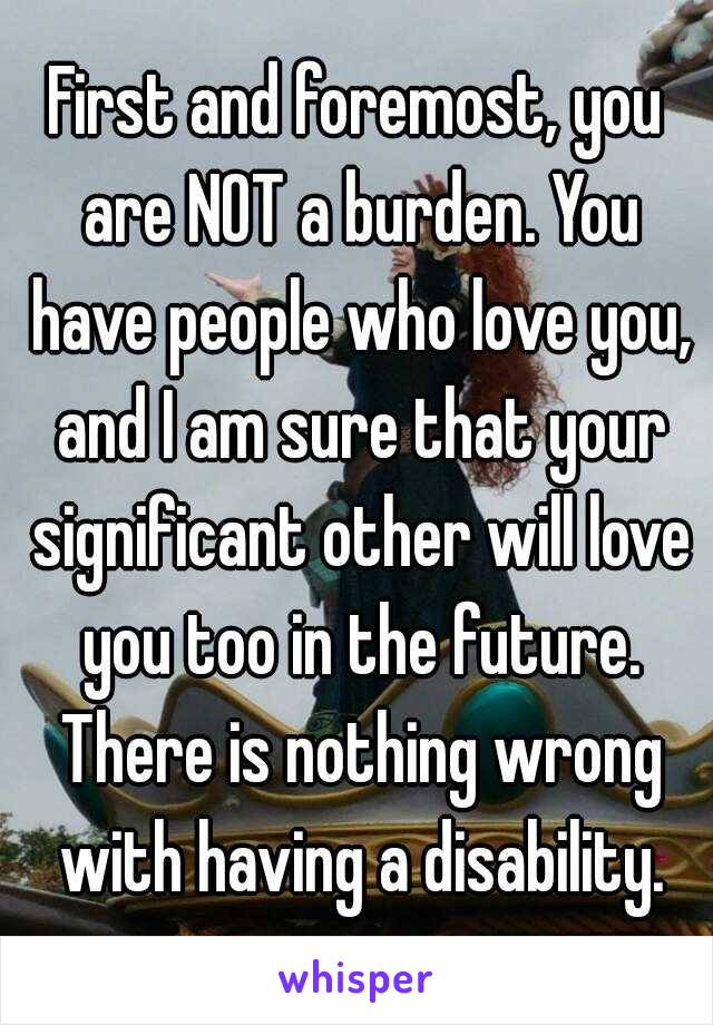 First and foremost, you are NOT a burden. You have people who love you, and I am sure that your significant other will love you too in the future. There is nothing wrong with having a disability.