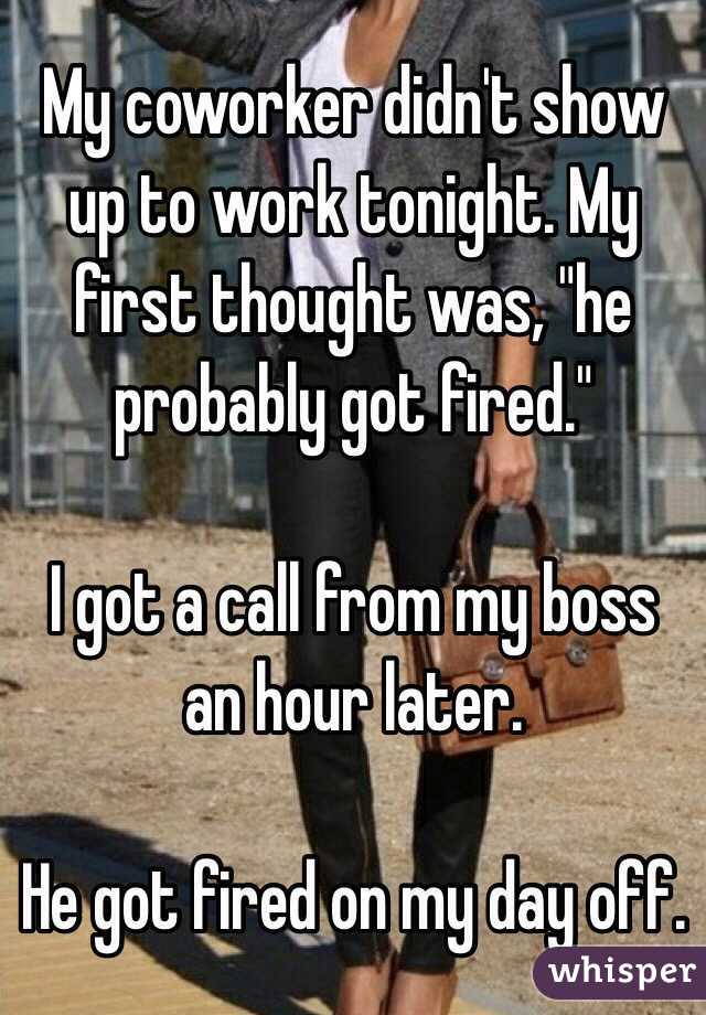 My coworker didn't show up to work tonight. My first thought was, "he probably got fired." 

I got a call from my boss an hour later.

He got fired on my day off. 