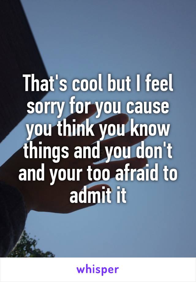 That's cool but I feel sorry for you cause you think you know things and you don't and your too afraid to admit it