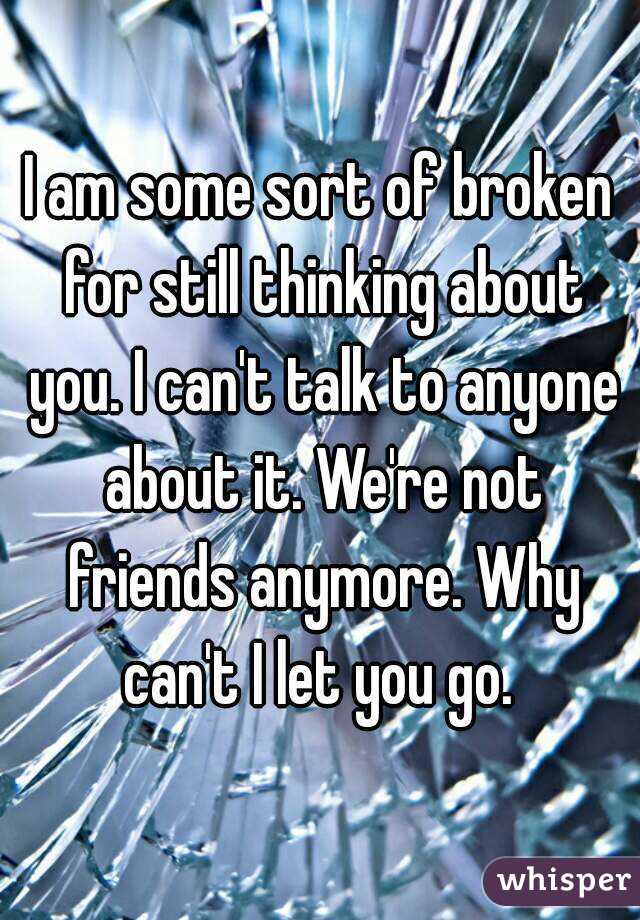 I am some sort of broken for still thinking about you. I can't talk to anyone about it. We're not friends anymore. Why can't I let you go. 