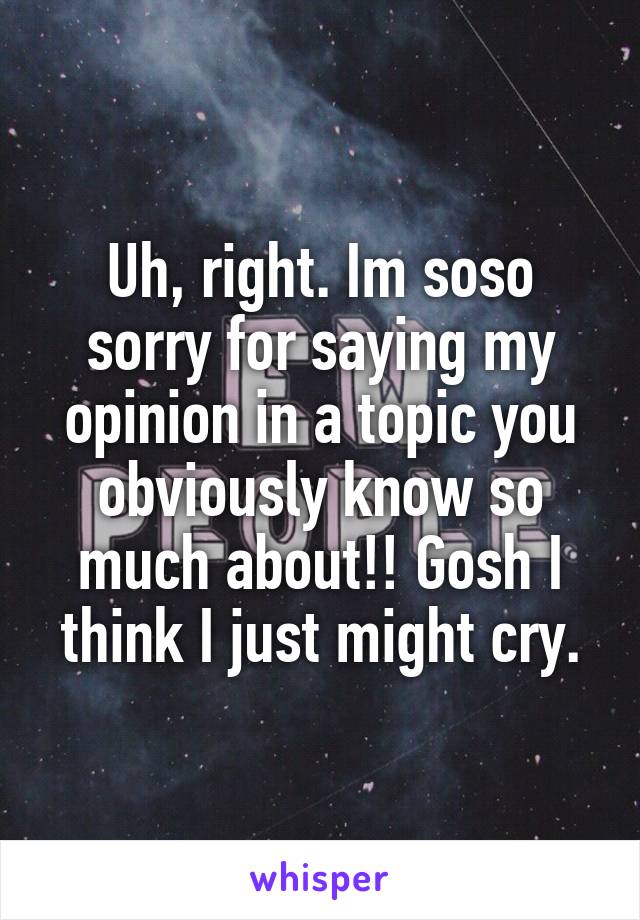 Uh, right. Im soso sorry for saying my opinion in a topic you obviously know so much about!! Gosh I think I just might cry.