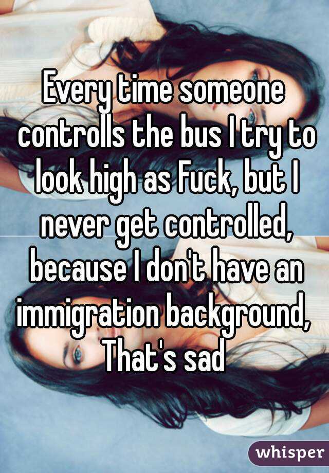 Every time someone controlls the bus I try to look high as Fuck, but I never get controlled, because I don't have an immigration background, 
That's sad