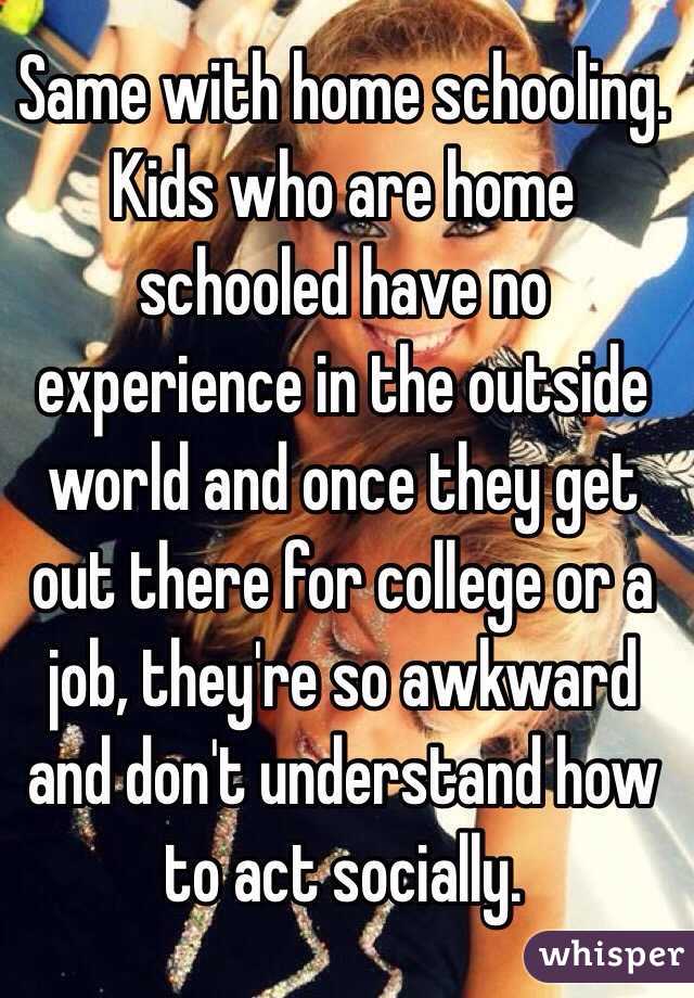 Same with home schooling. Kids who are home schooled have no experience in the outside world and once they get out there for college or a job, they're so awkward and don't understand how to act socially. 