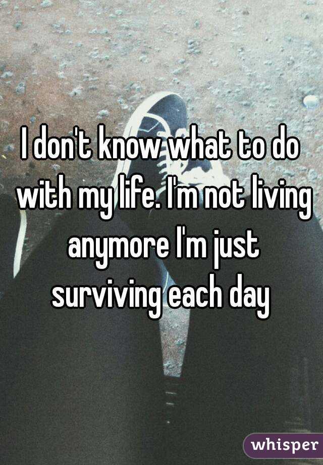 I don't know what to do with my life. I'm not living anymore I'm just surviving each day 
