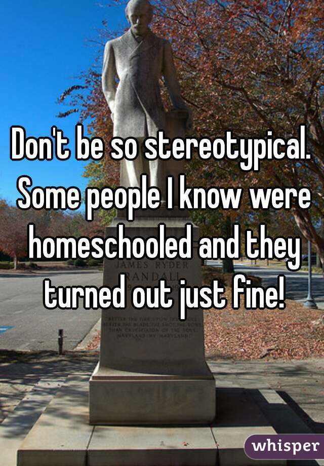 Don't be so stereotypical. Some people I know were homeschooled and they turned out just fine!