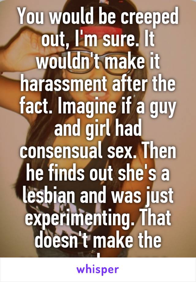You would be creeped out, I'm sure. It wouldn't make it harassment after the fact. Imagine if a guy and girl had consensual sex. Then he finds out she's a lesbian and was just experimenting. That doesn't make the consensual sex rape. 