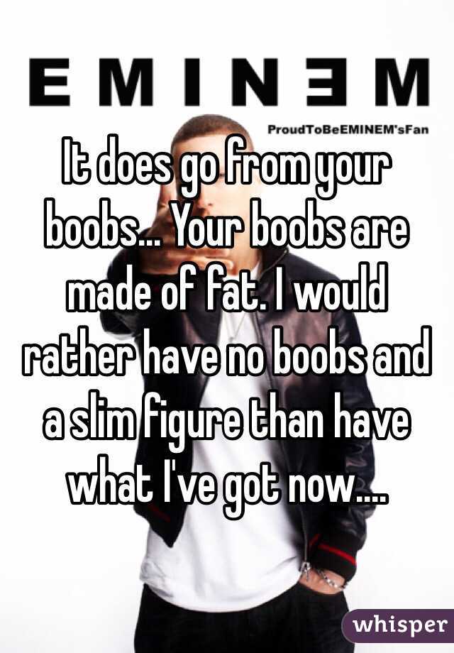 It does go from your boobs... Your boobs are made of fat. I would rather have no boobs and a slim figure than have what I've got now....