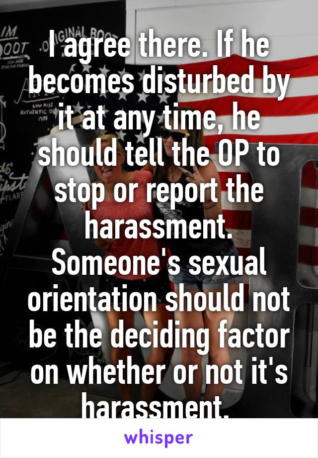 I agree there. If he becomes disturbed by it at any time, he should tell the OP to stop or report the harassment. Someone's sexual orientation should not be the deciding factor on whether or not it's harassment. 