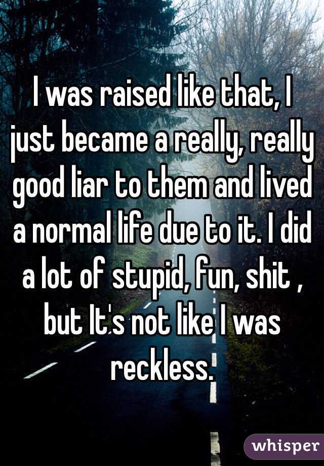 I was raised like that, I just became a really, really good liar to them and lived a normal life due to it. I did a lot of stupid, fun, shit , but It's not like I was reckless.