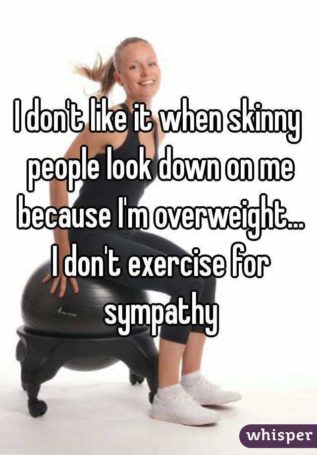 I don't like it when skinny people look down on me because I'm overweight...
 I don't exercise for sympathy