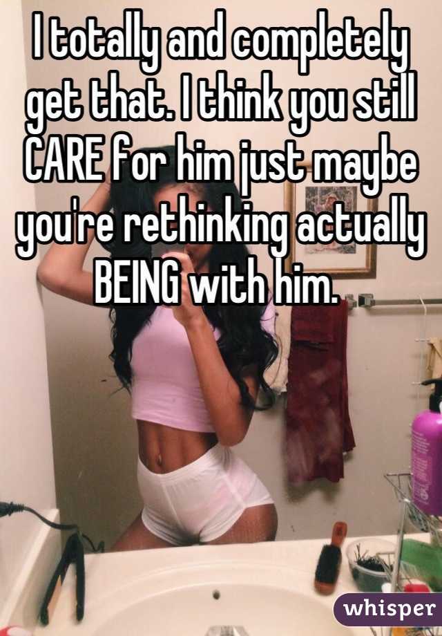 I totally and completely get that. I think you still CARE for him just maybe you're rethinking actually BEING with him. 