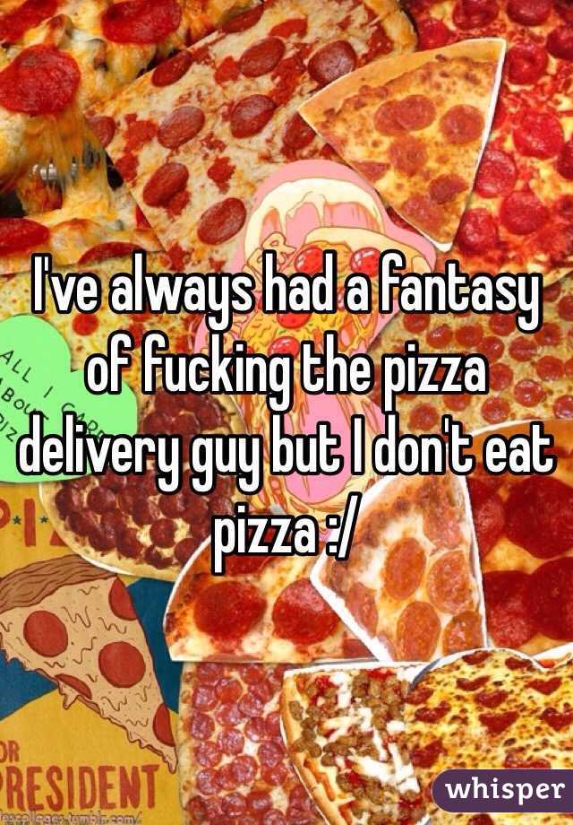 I've always had a fantasy of fucking the pizza delivery guy but I don't eat pizza :/