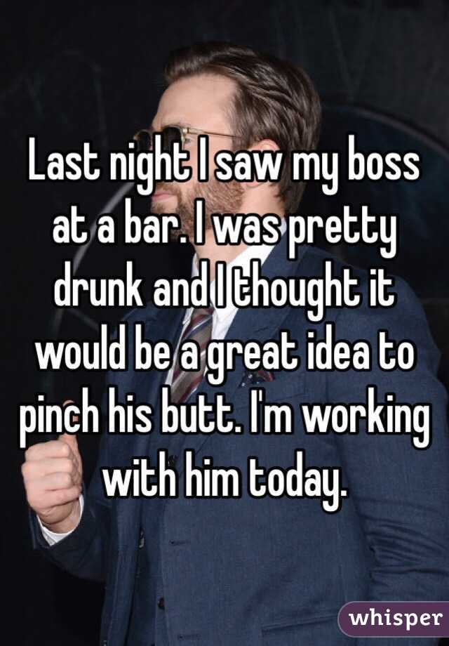 Last night I saw my boss at a bar. I was pretty drunk and I thought it would be a great idea to pinch his butt. I'm working with him today.
