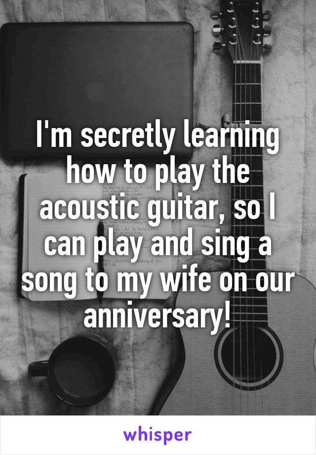 I'm secretly learning how to play the acoustic guitar, so I can play and sing a song to my wife on our anniversary!