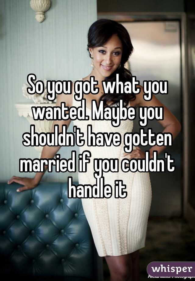 So you got what you wanted. Maybe you shouldn't have gotten married if you couldn't handle it 