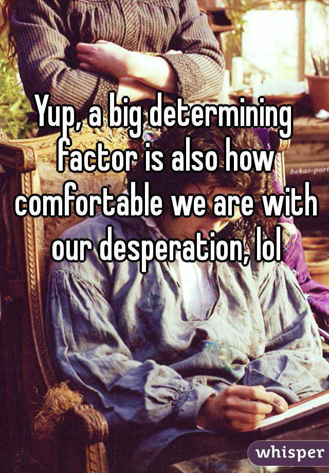 Yup, a big determining factor is also how comfortable we are with our desperation, lol
