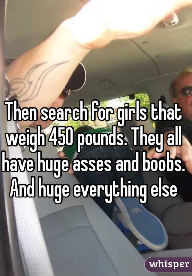 Then search for girls that weigh 450 pounds. They all have huge asses and boobs. And huge everything else 