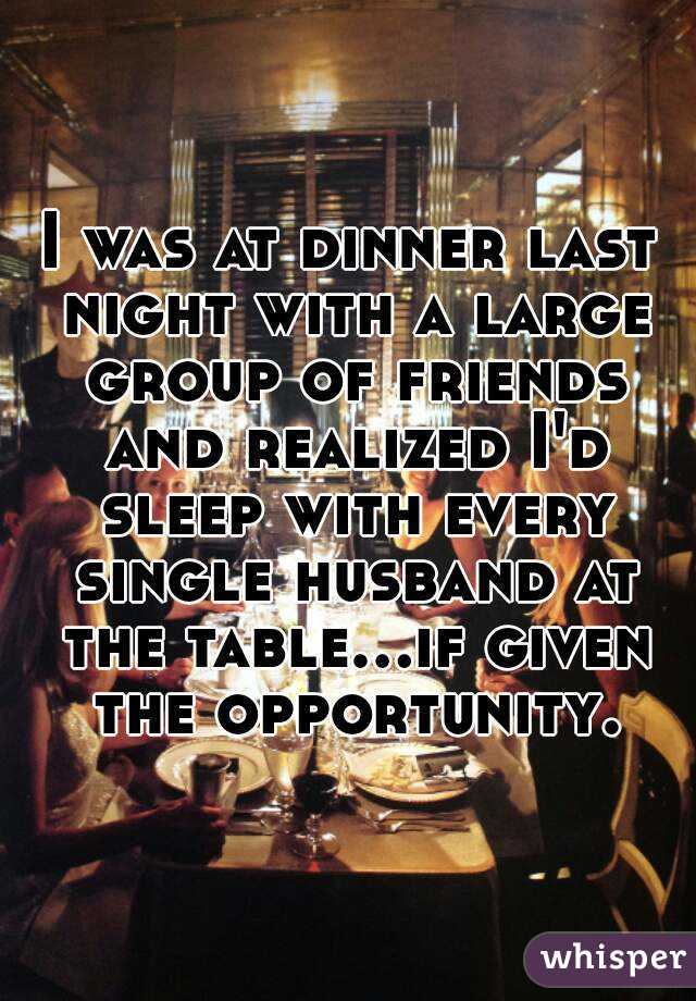 I was at dinner last night with a large group of friends and realized I'd sleep with every single husband at the table...if given the opportunity.