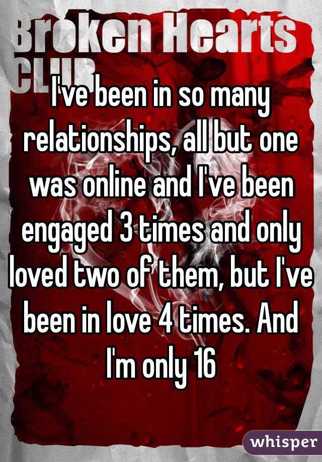 I've been in so many relationships, all but one was online and I've been engaged 3 times and only loved two of them, but I've been in love 4 times. And I'm only 16