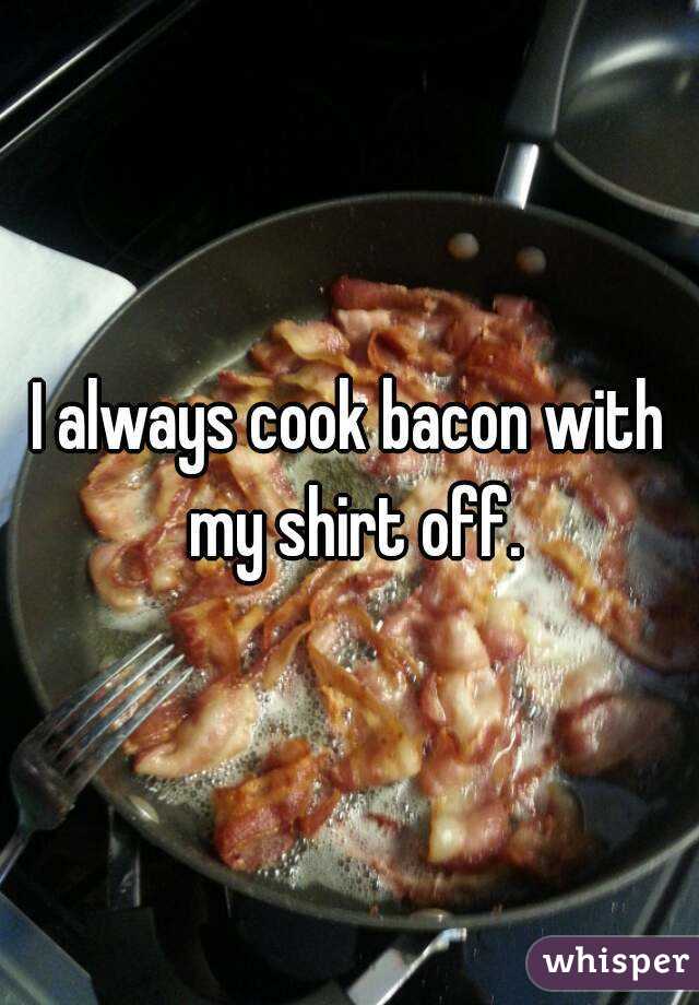 I always cook bacon with my shirt off.