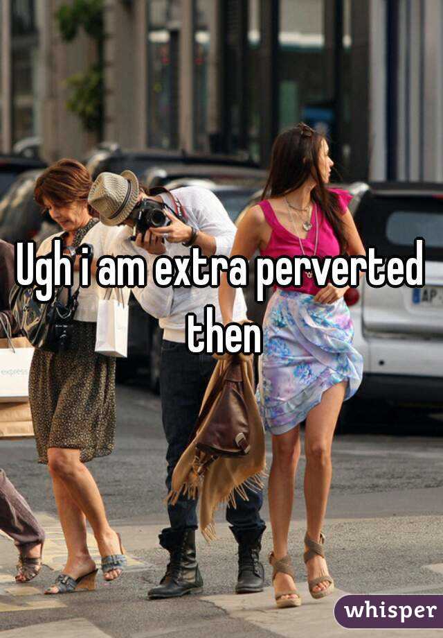 Ugh i am extra perverted then