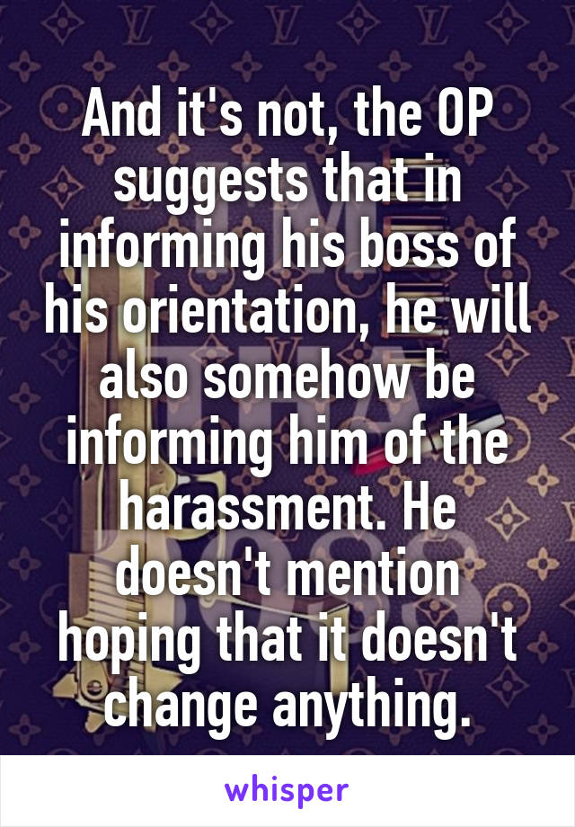 And it's not, the OP suggests that in informing his boss of his orientation, he will also somehow be informing him of the harassment. He doesn't mention hoping that it doesn't change anything.