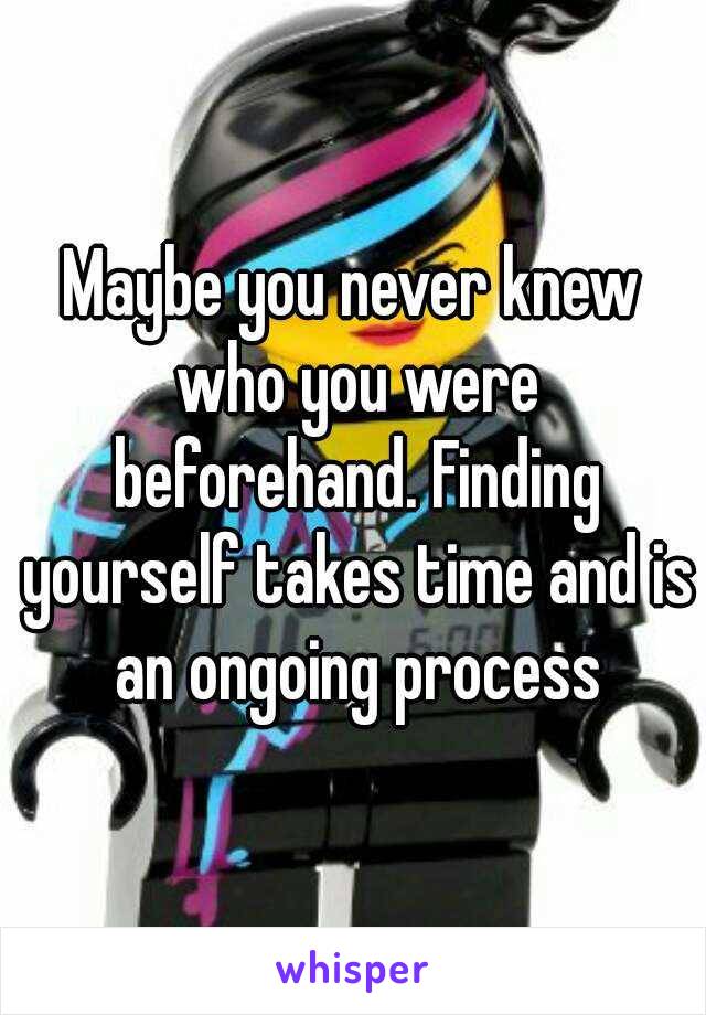 Maybe you never knew who you were beforehand. Finding yourself takes time and is an ongoing process