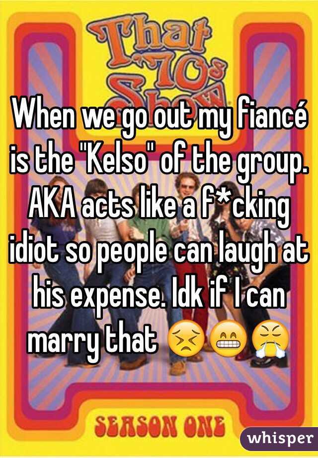 When we go out my fiancé is the "Kelso" of the group. AKA acts like a f*cking idiot so people can laugh at his expense. Idk if I can marry that 😣😁😤