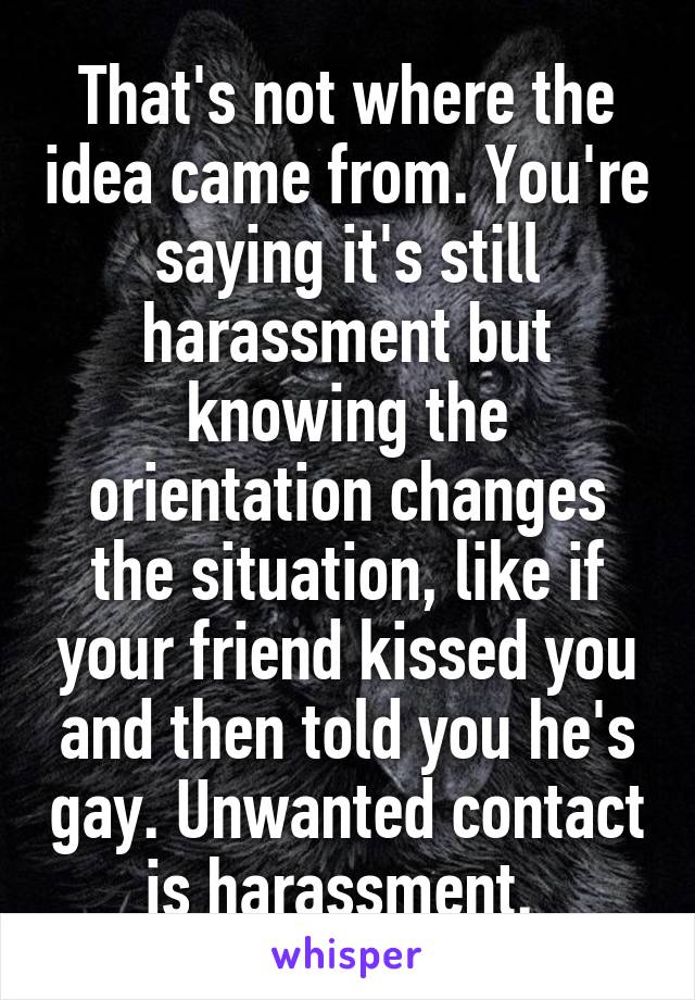 That's not where the idea came from. You're saying it's still harassment but knowing the orientation changes the situation, like if your friend kissed you and then told you he's gay. Unwanted contact is harassment. 