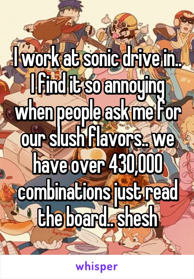 I work at sonic drive in.. I find it so annoying when people ask me for our slush flavors.. we have over 430,000 combinations just read the board.. shesh