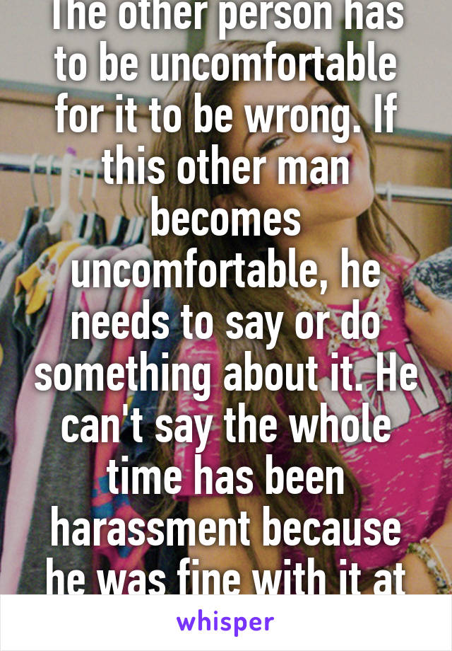 The other person has to be uncomfortable for it to be wrong. If this other man becomes uncomfortable, he needs to say or do something about it. He can't say the whole time has been harassment because he was fine with it at the time  