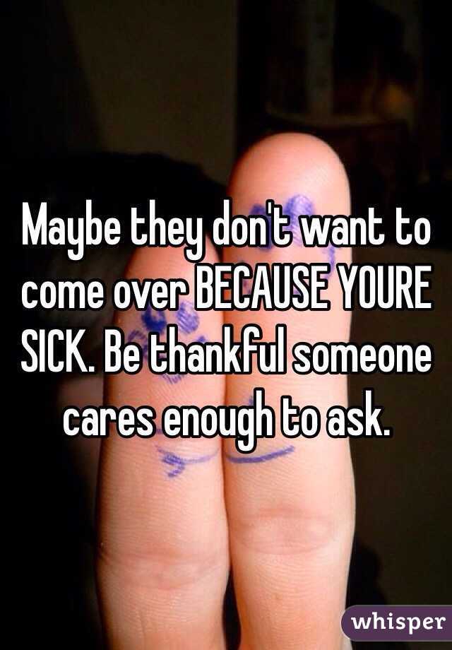 Maybe they don't want to come over BECAUSE YOURE SICK. Be thankful someone cares enough to ask. 