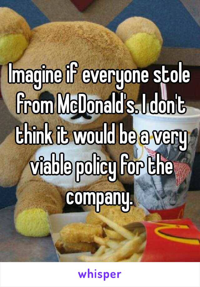 Imagine if everyone stole from McDonald's. I don't think it would be a very viable policy for the company. 