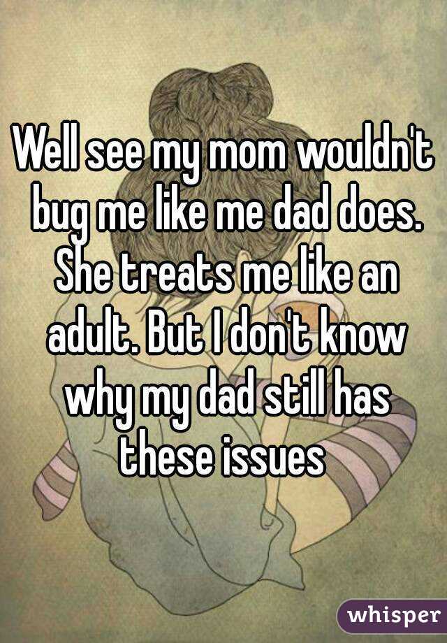 Well see my mom wouldn't bug me like me dad does. She treats me like an adult. But I don't know why my dad still has these issues 