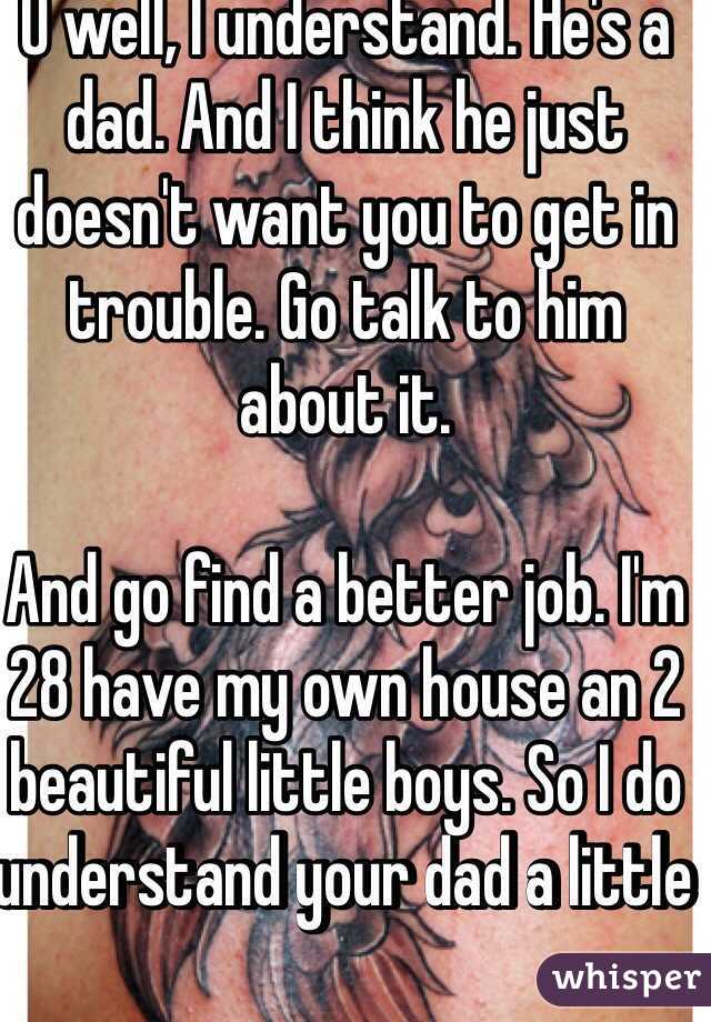 O well, I understand. He's a dad. And I think he just doesn't want you to get in trouble. Go talk to him about it.

And go find a better job. I'm 28 have my own house an 2 beautiful little boys. So I do understand your dad a little  