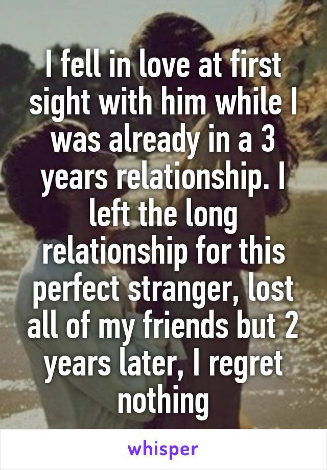 I fell in love at first sight with him while I was already in a 3 years relationship. I left the long relationship for this perfect stranger, lost all of my friends but 2 years later, I regret nothing