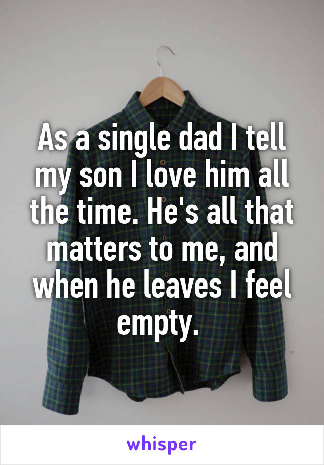 As a single dad I tell my son I love him all the time. He's all that matters to me, and when he leaves I feel empty. 
