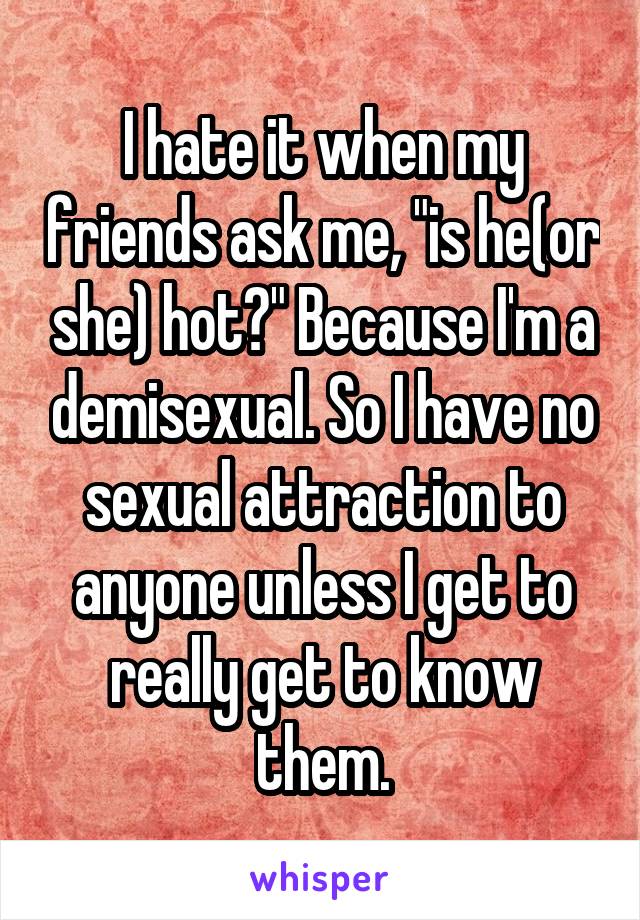 I hate it when my friends ask me, "is he(or she) hot?" Because I'm a demisexual. So I have no sexual attraction to anyone unless I get to really get to know them.