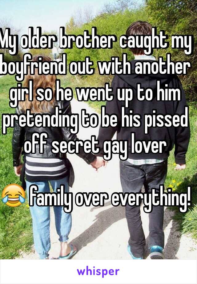 My older brother caught my boyfriend out with another girl so he went up to him pretending to be his pissed off secret gay lover 

😂 family over everything! 