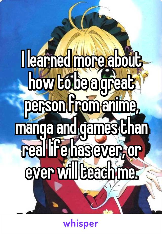 I learned more about how to be a great person from anime, manga and games than real life has ever, or ever will teach me.