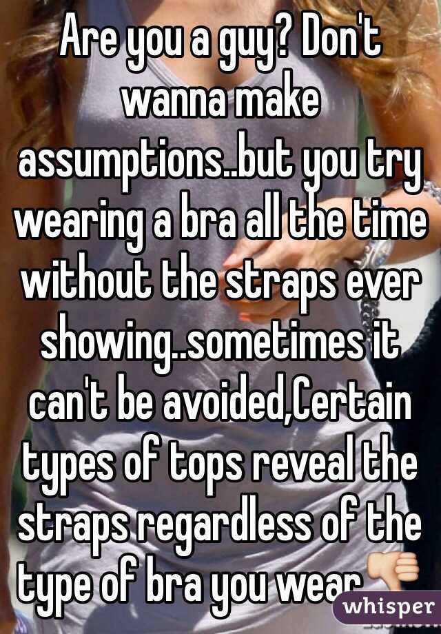 Are you a guy? Don't wanna make assumptions..but you try wearing a bra all the time without the straps ever showing..sometimes it can't be avoided,Certain types of tops reveal the straps regardless of the type of bra you wear👎