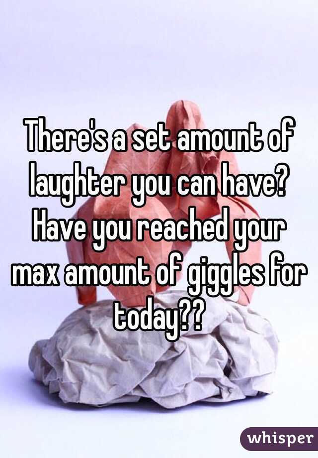 There's a set amount of laughter you can have? Have you reached your max amount of giggles for today??