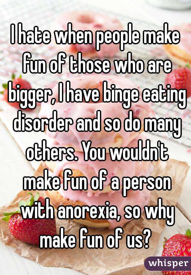 I hate when people make fun of those who are bigger, I have binge eating disorder and so do many others. You wouldn't make fun of a person with anorexia, so why make fun of us? 